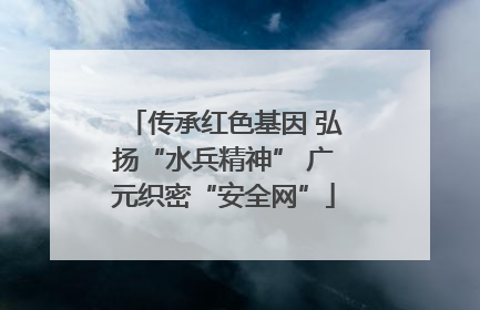 传承红色基因 弘扬“水兵精神” 广元织密“安全网”